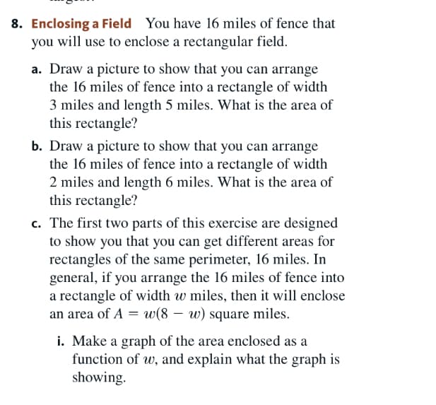 8. Enclosing a Field You have 16 miles of fence that
you will use to enclose a rectangular field.
a. Draw a picture to show that you can arrange
the 16 miles of fence into a rectangle of width
3 miles and length 5 miles. What is the area
this rectangle?
b. Draw a picture to show that you can arrange
the 16 miles of fence into a rectangle of width
2 miles and length 6 miles. What is the area
this rectangle?
c. The first two parts of this exercise are designed
to show you that you can get different areas for
rectangles of the same perimeter, 16 miles. In
general, if you arrange the 16 miles of fence into
a rectangle of width w miles, then it will enclose
an area of A = w(8 – w) square miles.
i. Make a graph of the area enclosed as a
function of w, and explain what the graph is
showing.
