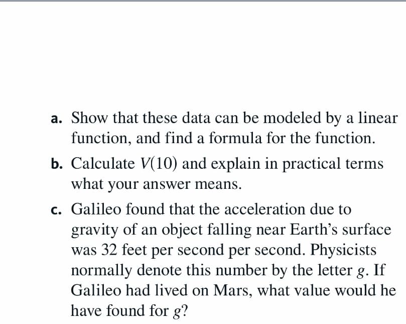 a. Show that these data can be modeled by a linear
function, and find a formula for the function.
b. Calculate V(10) and explain in practical terms
what your answer means.
c. Galileo found that the acceleration due to
gravity of an object falling near Earth's surface
was 32 feet per second per second. Physicists
normally denote this number by the letter g. If
Galileo had lived on Mars, what value would he
have found for g?
