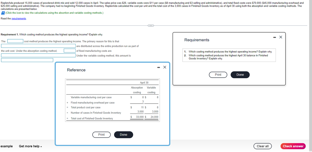 ReplenAde produced 15,000 cases of powdered drink mix and sold 12,000 cases in April. The sales price was $26, variable costs were $11 per case ($8 manufacturing and $3 selling and administrative), and total fixed costs were $70,000 ($45,000 manufacturing overhead and
$25,000 selling and administrative). The company had no beginning Finished Goods Inventory. ReplenAde calculated the cost per unit and the total cost of the 3,000 cases in Finished Goods Inventory as of April 30 using both the absorption and variable costing methods. The
calculations are presented below.
(Click the icon to view the calculations using the absortion and variable costing methods.)
Read the requirements.
Requirement 1. Which costing method produces the highest operating income? Explain why.
The
cost method produces the highest operating income. The primary reason for this is that
the unit cost. Under the absorption costing method,
example Get more help.
are distributed across the entire production run as part of
of fixed manufacturing costs are
Under the variable costing method, this amount is
Reference
Variable manufacturing cost per case
Fixed manufacturing overhead per case
+
= Total product cost per case
x
Number of cases in Finished Goods Inventory
=
Total cost of Finished Goods Inventory
Print
Done
April 30
Absorption Variable
costing costing
$
$
$
8 $
3
C
11 S
3,000
33,000 $
- X
8
8
3,000
24,000
Requirements
1. Which costing method produces the highest operating income? Explain why.
2. Which costing method produces the highest April 30 balance in Finished
Goods Inventory? Explain why.
Print
Done
Clear all
X
Check answer