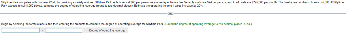 Sillytime Park competes with Summer World by providing a variety of rides. Sillytime Park sells tickets at $60 per person as a one-day entrance fee. Variable costs are $24 per person, and fixed costs are $226,800 per month. The breakeven number of tickets is 6,300. If Sillytime
Park expects to sell 8,050 tickets, compute the degree of operating leverage (round to two decimal places). Estimate the operating income if sales increase by 20%.
C
Begin by selecting the formula labels and then entering the amounts to compute the degree of operating leverage for Sillytime Park. (Round the degree of operating leverage to two decimal places, X.XX.)
Degree of operating leverage