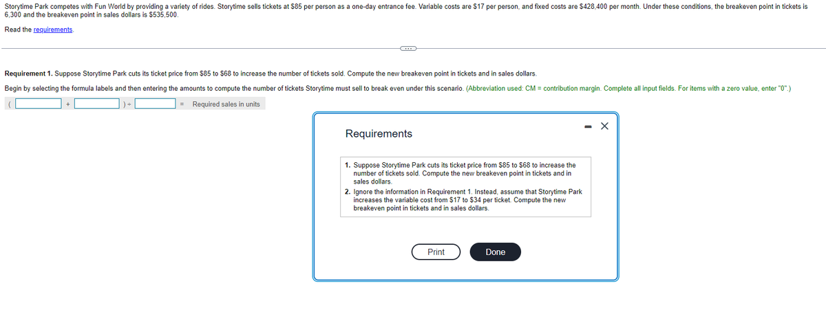 Storytime Park competes with Fun World by providing a variety of rides. Storytime sells tickets at $85 per person as a one-day entrance fee. Variable costs are $17 per person, and fixed costs are $428,400 per month. Under these conditions, the breakeven point in tickets is
6,300 and the breakeven point in sales dollars is $535,500.
Read the requirements.
Requirement 1. Suppose Storytime Park cuts its ticket price from $85 to $68 to increase the number of tickets sold. Compute the new breakeven point in tickets and in sales dollars.
Begin by selecting the formula labels and then entering the amounts to compute the number of tickets Storytime must sell to break even under this scenario. (Abbreviation used: CM = contribution margin. Complete all input fields. For items with a zero value, enter "0".)
Required sales in units
+
G
=
Requirements
1. Suppose Storytime Park cuts its ticket price from $85 to $68 to increase the
number of tickets sold. Compute the new breakeven point in tickets and in
sales dollars.
2. Ignore the information in Requirement 1. Instead, assume that Storytime Park
increases the variable cost from $17 to $34 per ticket. Compute the new
breakeven point in tickets and in sales dollars.
Print
Done