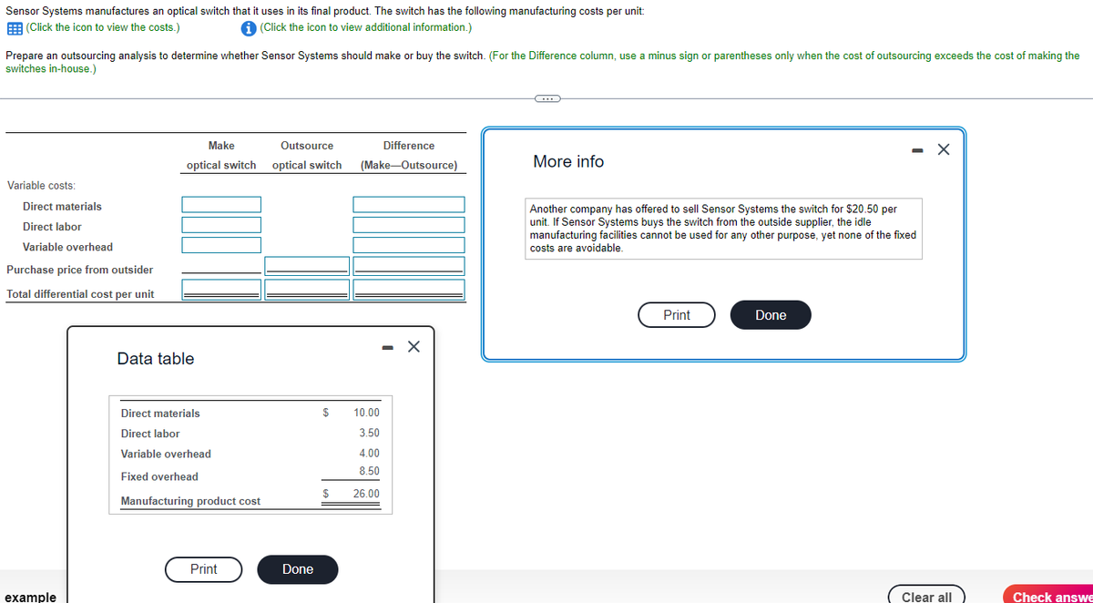 Sensor Systems manufactures an optical switch that it uses in its final product. The switch has the following manufacturing costs per unit:
(Click the icon to view the costs.)
i (Click the icon to view additional information.)
Prepare an outsourcing analysis to determine whether Sensor Systems should make or buy the switch. (For the Difference column, use a minus sign or parentheses only when the cost of outsourcing exceeds the cost of making the
switches in-house.)
Variable costs:
Direct materials
Direct labor
Variable overhead
Purchase price from outsider
Total differential cost per unit
example
Outsource
optical switch optical switch
Make
Data table
Direct materials
Direct labor
Variable overhead
Fixed overhead
Manufacturing product cost
Print
Done
Difference
(Make-Outsource)
$
10.00
3.50
4.00
8.50
$ 26.00
X
-C
More info
Another company has offered to sell Sensor Systems the switch for $20.50 per
unit. If Sensor Systems buys the switch from the outside supplier, the idle
manufacturing facilities cannot be used for any other purpose, yet none of the fixed
costs are avoidable.
Print
Done
X
Clear all
Check answe