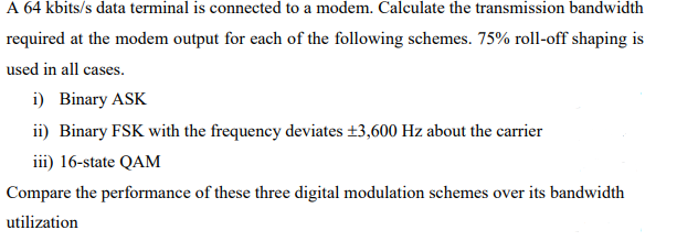 A 64 kbits/s data terminal is connected to a modem. Calculate the transmission bandwidth
required at the modem output for each of the following schemes. 75% roll-off shaping is
used in all cases.
i) Binary ASK
ii) Binary FSK with the frequency deviates ±3,600 Hz about the carrier
iii) 16-state QAM
Compare the performance of these three digital modulation schemes over its bandwidth
utilization