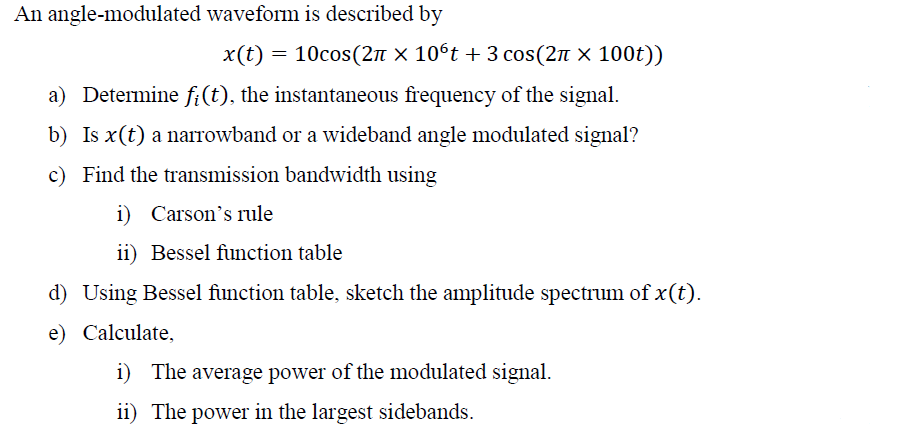 An angle-modulated waveform is described by
x(t) = 10cos(2π × 10ºt + 3 cos(2à × 100t))
a) Determine fi(t), the instantaneous frequency of the signal.
b) Is x (t) a narrowband or a wideband angle modulated signal?
c) Find the transmission bandwidth using
i) Carson's rule
ii) Bessel function table
d) Using Bessel function table, sketch the amplitude spectrum of x(t).
e) Calculate,
i) The average power of the modulated signal.
ii) The power in the largest sidebands.