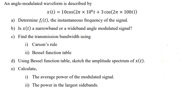 An angle-modulated waveform is described by
x(t) = 10cos(2π x 10°t + 3 cos (2π × 100t))
a) Determine fi(t), the instantaneous frequency of the signal.
b) Is x(t) a narrowband or a wideband angle modulated signal?
c) Find the transmission bandwidth using
i) Carson's rule
ii) Bessel function table
d) Using Bessel function table, sketch the amplitude spectrum of x(t).
e) Calculate,
i) The average power of the modulated signal.
ii) The power in the largest sidebands.