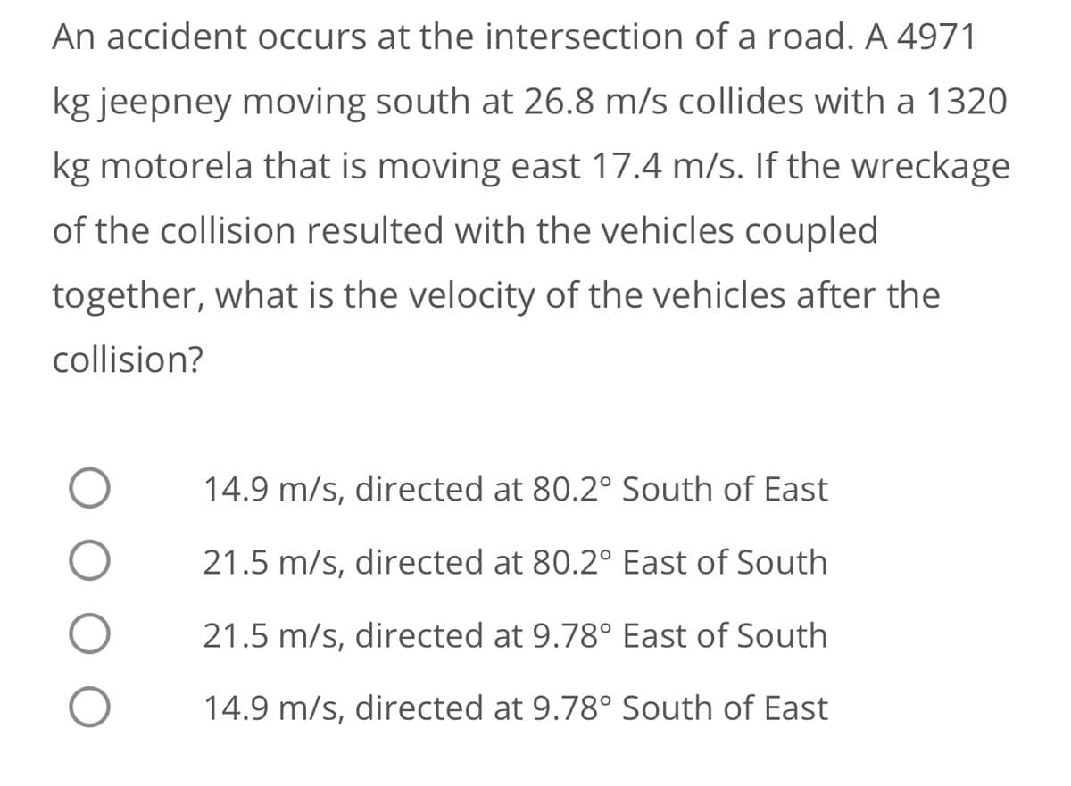 An accident occurs at the intersection of a road. A 4971
kg jeepney moving south at 26.8 m/s collides with a 1320
kg motorela that is moving east 17.4 m/s. If the wreckage
of the collision resulted with the vehicles coupled
together, what is the velocity of the vehicles after the
collision?
14.9 m/s, directed at 80.2° South of East
21.5 m/s, directed at 80.2° East of South
21.5 m/s, directed at 9.78° East of South
14.9 m/s, directed at 9.78° South of East