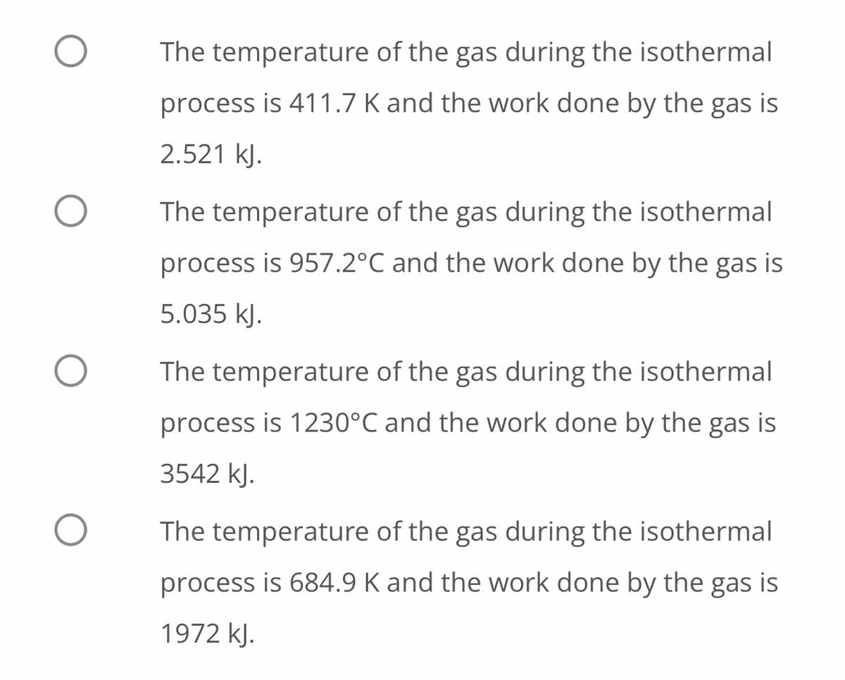 The temperature of the gas during the isothermal
process is 411.7 K and the work done by the gas is
2.521 kJ.
The temperature of the gas during the isothermal
process is 957.2°C and the work done by the gas is
5.035 kJ.
The temperature of the gas during the isothermal
process is 1230°C and the work done by the gas is
3542 kJ.
The temperature of the gas during the isothermal
process is 684.9 K and the work done by the gas is
1972 kJ.