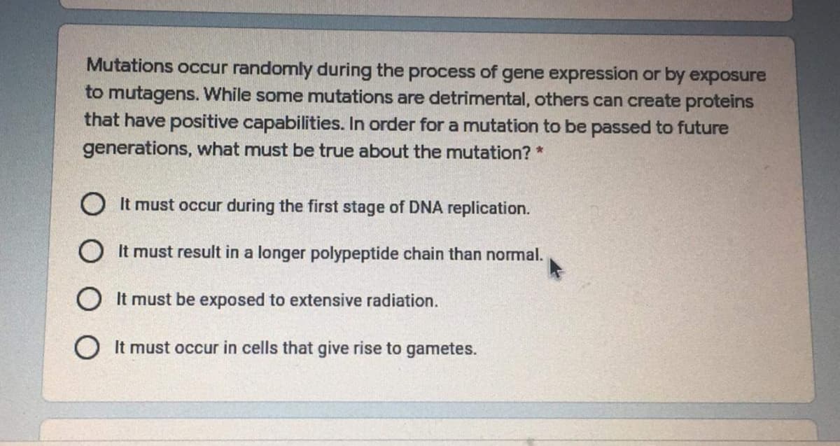Mutations occur randomly during the process of gene expression or by exposure
to mutagens. While some mutations are detrimental, others can create proteins
that have positive capabilities. In order for a mutation to be passed to future
generations, what must be true about the mutation? *
O It must occur during the first stage of DNA replication.
O It must result in a longer polypeptide chain than normal.
O It must be exposed to extensive radiation.
O It must occur in cells that give rise to gametes.
