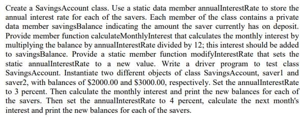 Create a SavingsAccount class. Use a static data member annualInterestRate to store the
annual interest rate for each of the savers. Each member of the class contains a private
data member savingsBalance indicating the amount the saver currently has on deposit.
Provide member function calculateMonthlyInterest that calculates the monthly interest by
multiplying the balance by annuallInterestRate divided by 12; this interest should be added
to savingsBalance. Provide a static member function modifylnterestRate that sets the
static annualInterestRate to a new value. Write a driver program to test class
SavingsAccount. Instantiate two different objects of class SavingsAccount, saverl and
saver2, with balances of $2000.00 and $3000.00, respectively. Set the annuallnterestRate
to 3 percent. Then calculate the monthly interest and print the new balances for each of
the savers. Then set the annualInterestRate to 4 percent, calculate the next month's
interest and print the new balances for each of the savers.
