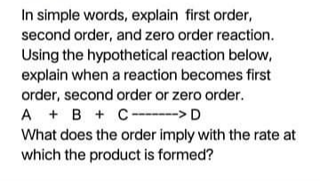 In simple words, explain first order,
second order, and zero order reaction.
Using the hypothetical reaction below,
explain when a reaction becomes first
order, second order or zero order.
A + B +C---▬▬-> D
What does the order imply with the rate at
which the product is formed?

