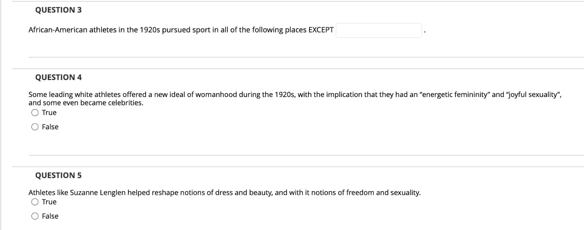 QUESTION 3
African-American athletes in the 1920s pursued sport in all of the following places EXCEPT
QUESTION 4
Some leading white athletes offered a new ideal of womanhood during the 1920s, with the implication that they had an "energetic femininity" and "joyful sexuality",
and some even became celebrities.
O True
O False
QUESTION 5
Athletes like Suzanne Lenglen helped reshape notions of dress and beauty, and with it notions of freedom and sexuality.
O True
O False
