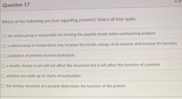 Question 17
Which of the following are true regarding proteins? Select all that apply.
O the amino group is responsible for forming the peptide bonds when synthesizing proteins
O a mild increase in temperature may increase the kinetic energy of an enzyme and increase its function
O catabolism of proteins involves hydrolysis
Oa drastic change in pH will not affect the structuire but it will affect the function of a protein
O proteins are made up of chains of nucleotides
O the tertiary structure of a protein determines the function of the protein
