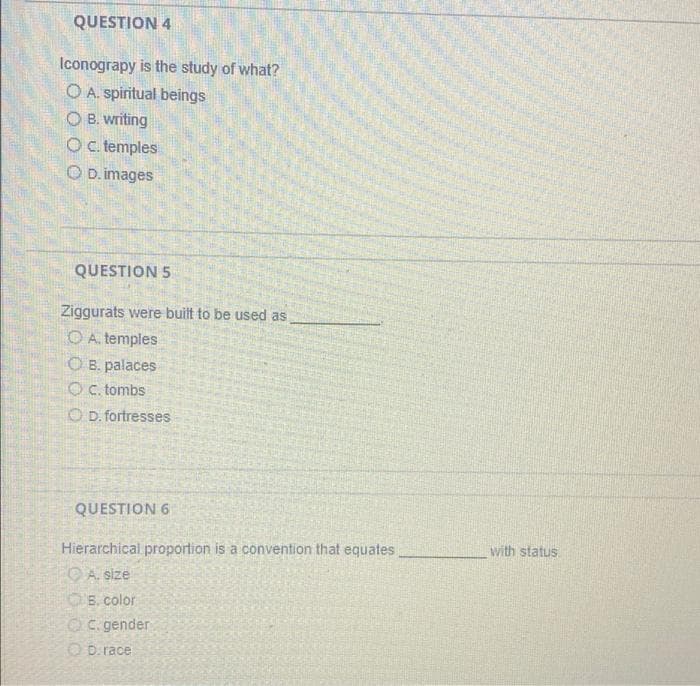 QUESTION 4
Iconograpy is the study of what?
O A. spiritual beings
O B. writing
Oc. temples
O D. images
QUESTION 5
Ziggurats were built to be used as
O A. temples
O B. palaces
OC. tombs
O D. fortresses
QUESTION 6
with status
Hierarchical proportion is a convention that equates
O A. size
OB. color
OC. gender
O D.race
