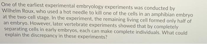 One of the earliest experimental embryology experiments was conducted by
Wilhelm Roux, who used a hot needle to kill one of the cells in an amphibian embryo
at the two-cell stage. In the experiment, the remaining living cell formed only half of
an embryo. However, later vertebrate experiments showed that by completely
separating cells in early embryos, each can make complete individuals. What could
explain the discrepancy in these experiments?
