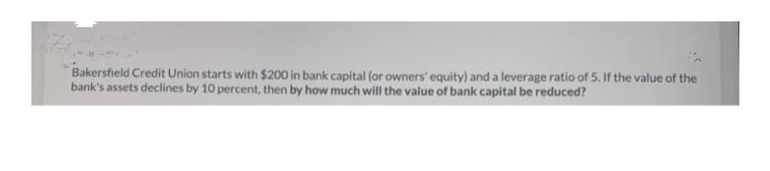 Bakersfield Credit Union starts with $200 in bank capital (or owners' equity) and a leverage ratio of 5. If the value of the
bank's assets declines by 10 percent, then by how much will the value of bank capital be reduced?
