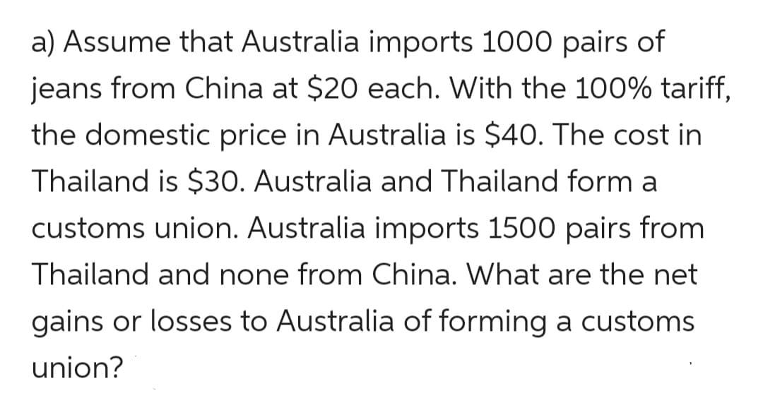 a) Assume that Australia imports 1000 pairs of
jeans from China at $20 each. With the 100% tariff,
the domestic price in Australia is $40. The cost in
Thailand is $30. Australia and Thailand form a
customs union. Australia imports 1500 pairs from
Thailand and none from China. What are the net
gains or losses to Australia of forming a customs
union?
