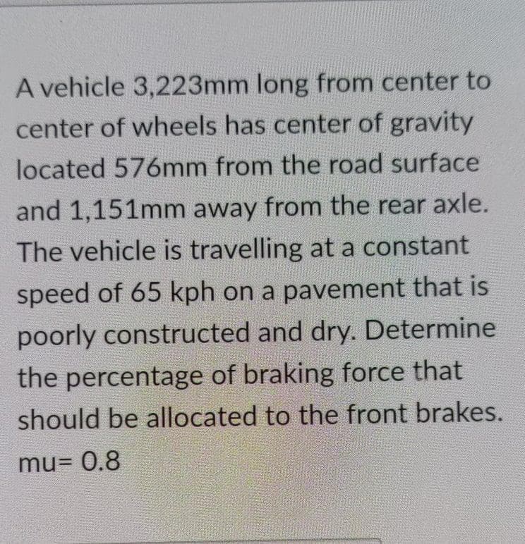 A vehicle 3,223mm long from center to
center of wheels has center of gravity
located 576mm from the road surface
and 1,151mm away from the rear axle.
The vehicle is travelling at a constant
speed of 65 kph on a pavement that is
poorly constructed and dry. Determine
the percentage of braking force that
should be allocated to the front brakes.
mu= 0.8
