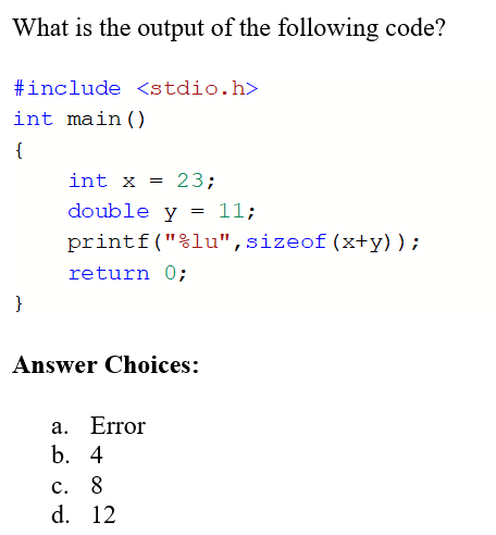 What is the output of the following code?
#include <stdio.h>
int main()
{
int x = 23;
double y
11;
printf("%lu",sizeof(x+y));
return 0;
}
Answer Choices:
a. Error
b. 4
с. 8
d. 12
