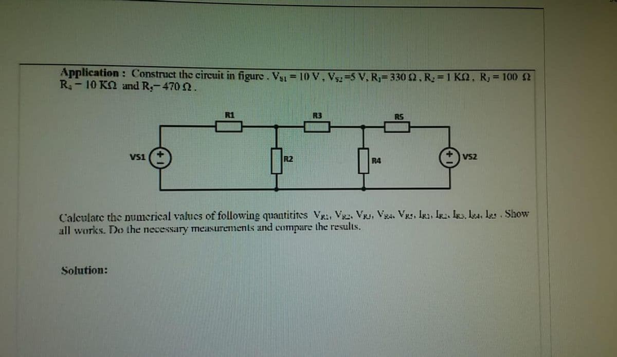 Application: Construct the circuit in figure. Vsı = 10 V, Vy=5 V, R= 330 2, R =1 KQ, R, = 1002
R- 10 KO and R-470 2.
%3D
R1
R3
RS
VS1
R2
R4
VS2
Calculate the umerical valucs of following quantitites VR:, Vsz. VR, Vg4. VRs, IR1, Ir:. Igs. L4, les Show
all works. Do the necessary measurements and compare the results.
Solution:
