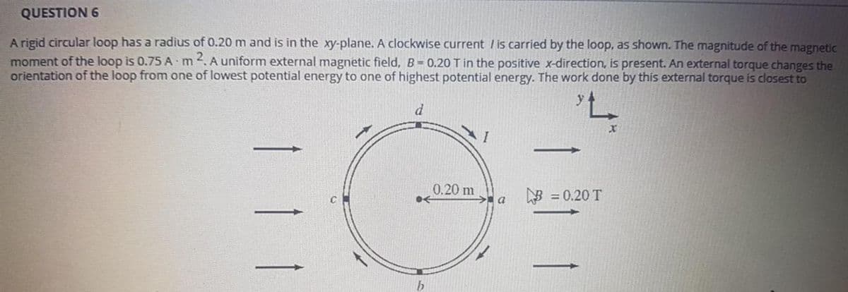 QUESTION 6
A rigid circular loop has a radius of 0.20 m and is in the xy-plane. A clockwise current /is carried by the loop, as shown. The magnitude of the magnetic
moment of the loop is 0.75 A m. A uniform external magnetic field, B= 0.20 Tin the positive x-direction, is present. An external torque changes the
orientation of the loop from one of lowest potential energy to one of highest potential energy. The work done by this external torque is closest to
d
EG
0.20 m
a = 0.20 T
