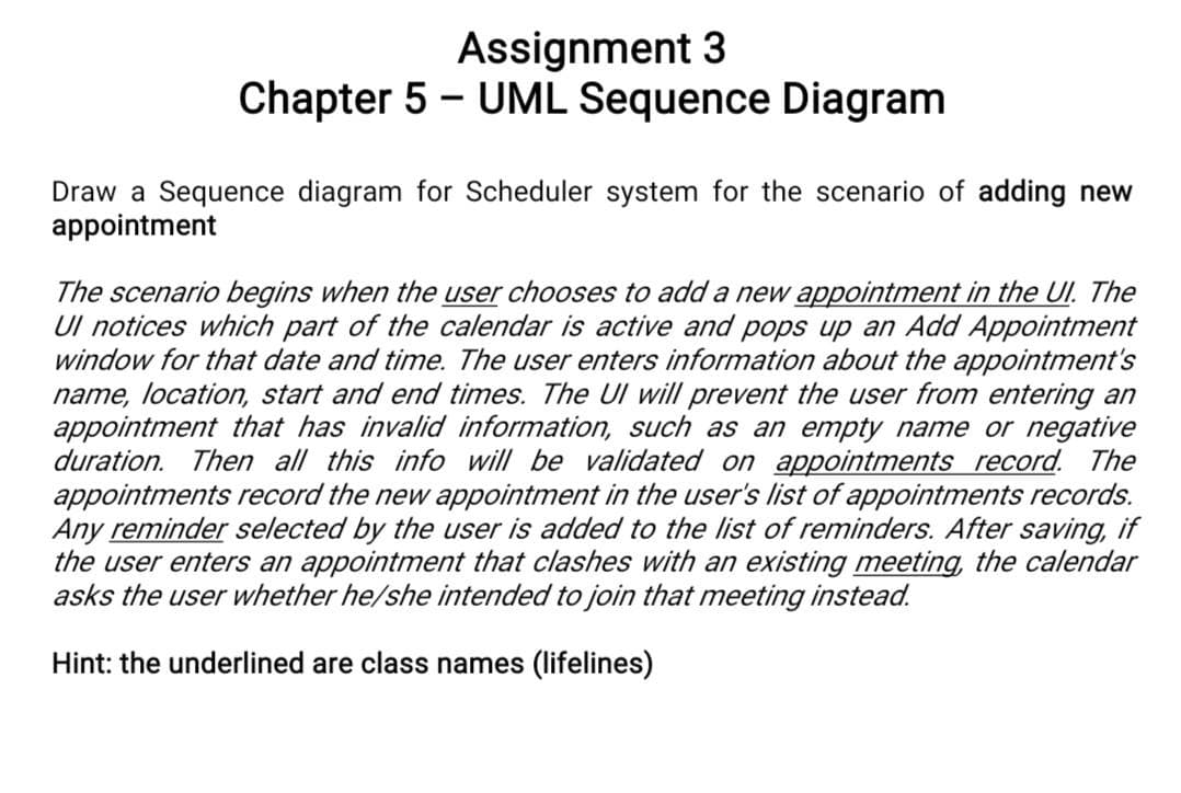 Assignment 3
Chapter 5 - UML Sequence Diagram
Draw a Sequence diagram for Scheduler system for the scenario of adding new
appointment
The scenario begins when the user chooses to add a new appointment in the UI. The
Ul notices which part of the calendar is active and pops up an Add Appointment
window for that date and time. The user enters information about the appointment's
name, location, start and end times. The UI will prevent the user from entering an
appointment that has invalid information, such as an empty name or negative
duration. Then all this info will be validated on appointments record. The
appointments record the new appointment in the user's list of appointments records.
Any reminder selected by the user is added to the list of reminders. After saving, if
the user enters an appointment that clashes with an existing meeting, the calendar
asks the user whether he/she intended to join that meeting instead.
Hint: the underlined are class names (lifelines)
