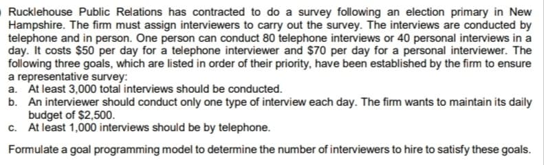 O Rucklehouse Public Relations has contracted to do a survey following an election primary in New
Hampshire. The firm must assign interviewers to carry out the survey. The interviews are conducted by
telephone and in person. One person can conduct 80 telephone interviews or 40 personal interviews in a
day. It costs $50 per day for a telephone interviewer and $70 per day for a personal interviewer. The
following three goals, which are listed in order of their priority, have been established by the firm to ensure
a representative survey:
a. At least 3,000 total interviews should be conducted.
b. An interviewer should conduct only one type of interview each day. The firm wants to maintain its daily
budget of $2,500.
c. At least 1,000 interviews should be by telephone.
Formulate a goal programming model to determine the number of interviewers to hire to satisfy these goals.
