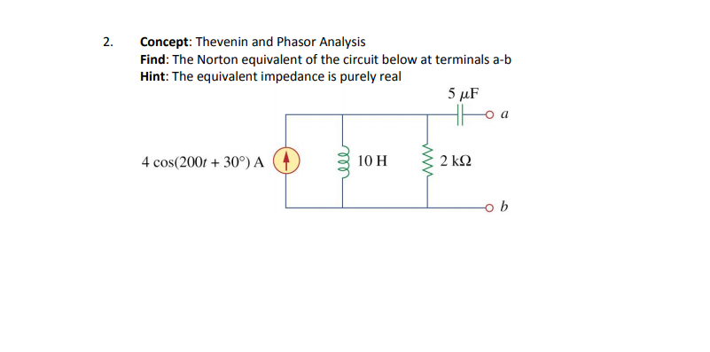 Concept: Thevenin and Phasor Analysis
Find: The Norton equivalent of the circuit below at terminals a-b
Hint: The equivalent impedance is purely real
5 μF
4 cos(200r + 30°) A
10 H
2 ΚΩ
2.
