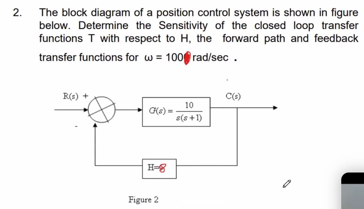 The block diagram of a position control system is shown in figure
below. Determine the Sensitivity of the closed loop transfer
functions T with respect to H, the forward path and feedback
transfer functions for w = 100 rad/sec .
R(s) +
C(s)
10
G(s) =
s(s+1)
H=8
Figure 2
2.

