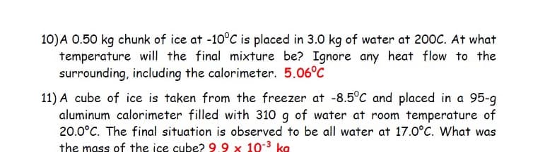 10)A 0.50 kg chunk of ice at -10°C is placed in 3.0 kg of water at 200C. At what
temperature will the final mixture be? Ignore any heat flow to the
surrounding, including the calorimeter. 5.06°C
11) A cube of ice is taken from the freezer at -8.5°C and placed in a 95-g
aluminum calorimeter filled with 310 g of water at room temperature of
20.0°C. The final situation is observed to be all water at 17.0°C. What was
the mass of the ice cube? 9.9 x 10-3 ka

