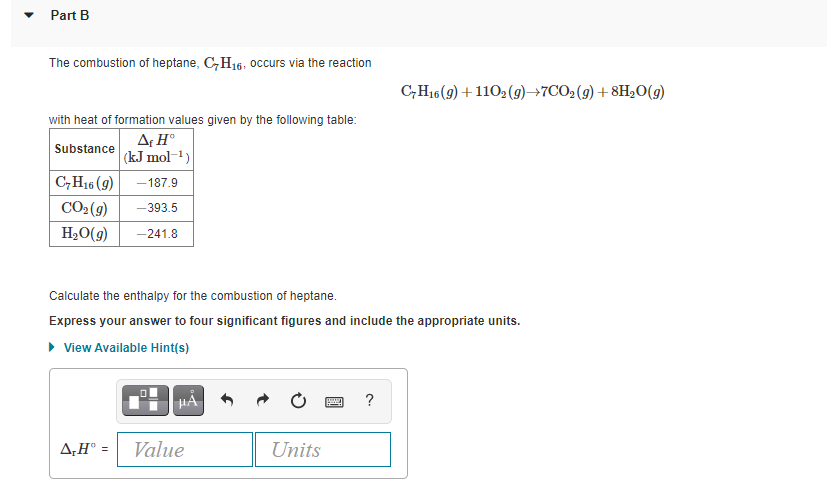 Part B
The combustion of heptane, C,H16, occurs via the reaction
C,H16(9) +1102 (9)→7CO2(g) +8H20(g)
with heat of formation values given by the following table:
AH°
(kJ mol-1)
C,H16 (9) -187.9
Substance
CO2(9)
-393.5
H2O(g)
-241.8
Calculate the enthalpy for the combustion of heptane.
Express your answer to four significant figures and include the appropriate units.
• View Available Hint(s)
HA 6
?
A,H° =
Value
Units
