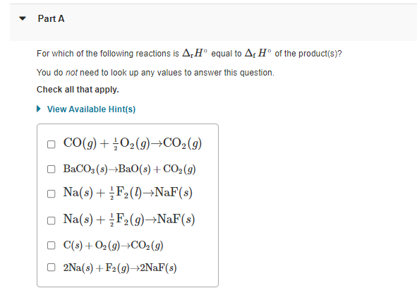 Part A
For which of the following reactions is A,H° equal to Af H° of the product(s)?
You do not need to look up any values to answer this question.
Check all that apply.
• View Available Hint(s)
O CO(9) +02(9)→CO2(9)
BaCO3 (s)→BA0(s) + CO2(g)
Na(s)+ F2(1)→NAF(s)
o Na(s) + F2(g)→NaF(s)
C(s) +O2 (9)→CO2(9)
2Na(s) + F2(9)→2NAF(s)
