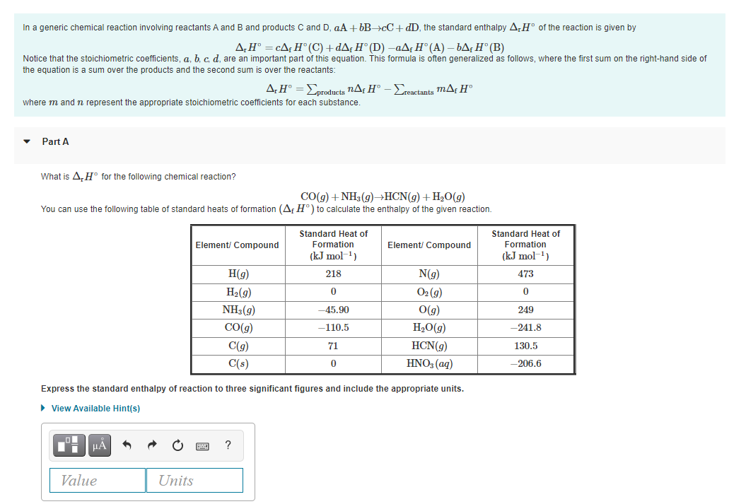 In a generic chemical reaction involving reactants A and B and products C and D, aA + 6B>cC+ dD, the standard enthalpy A,H° of the reaction is given by
A,H° = cA¢ H° (C) +dA¡ H° (D) -aAf H° (A) – bA;H° (B)
Notice that the stoichiometric coefficients, a, b, c d, are an important part of this equation. This formula is often generalized as follows, where the first sum on the right-hand side of
the equation is a sum over the products and the second sum is over the reactants:
A:H° =Eprodncts nAf H°
-Ereactants mAf H®
where m andn represent the appropriate stoichiometric coefficients for each substance.
Part A
What is A,H° for the following chemical reaction?
CO(g) + NH3 (9)→HCN(g) + H2O(g)
You can use the following table of standard heats of formation (Af H°) to calculate the enthalpy of the given reaction.
Standard Heat of
Formation
(kJ mol-1)
Standard Heat of
Element/ Compound
Element/ Compound
Formation
(kJ mol-1)
H(g)
218
N(g)
473
H2(g)
O2 (g)
NH3(g)
-45.90
O(g)
249
CO(g)
-110.5
H,0(g)
-241.8
C(g)
71
HCN(g)
130.5
C(s)
HNO3 (aq)
-206.6
Express the standard enthalpy of reaction to three significant figures and include the appropriate units.
• View Available Hint(s)
HA
?
Value
Units
