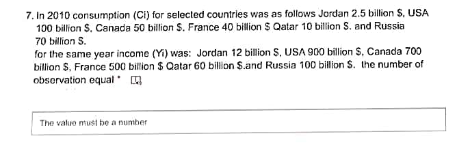 7. In 2010 consumption (Ci) for selected countries was as follows Jordan 2.5 billion $, USA
100 billion S. Canada 50 billion S. France 40 billion $ Qatar 10 billion S. and Russia
70 billion S.
for the same year income (Yi) was: Jordan 12 billion S. USA 900 billion S, Canada 700
billion $, France 500 billion $ Qatar 60 billion $.and Russia 100 billion $. the number of
observation equal A
The value must be a number
