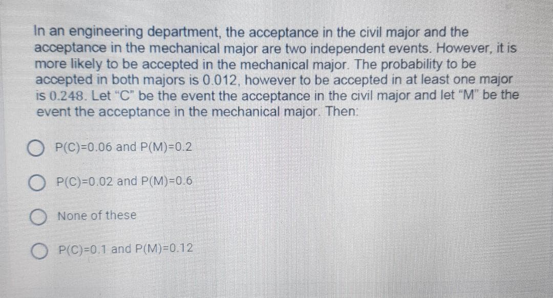 In an engineering đepartment, the acceptance in the civil major and the
acceptance in the mechanical major are two independent events. However, it is
more likely to be accepted in the mechanical major The probability to be
accepted in both majors is 0 012, however to be accepted in at least one majori
is 0.248 Let "C" be the event the acceptance in the civil major and let "M be the
event the acceptance in the mechanical major Then.
P(C)=0.06 and P(M)=0.2
O P(C)=0.02 and P(M)=0.6
O None of these
O P(C)=0.1 and P(M)=0.12
