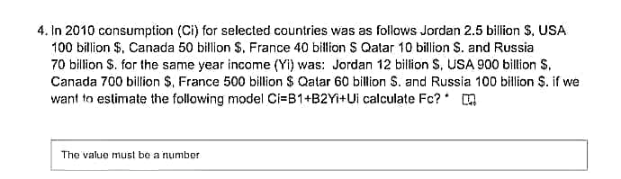 4. In 2010 consumption (Ci) for selected countries was as follows Jordan 2.5 billion $, USA
100 billion $, Canada 50 billion $, France 40 billion S Qatar 10 billion S. and Russia
70 billion S. for the same year income (Yi) was: Jordan 12 billion $, USA 900 billion $,
Canada 700 billion $, France 500 billion $ Qalar 60 billion S. and Russia 100 billion $. if we
want to estimate the following model Ci=B1+B2YI+Ui calculate Fc? * m
The value must be a number

