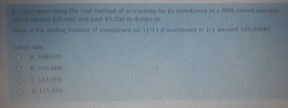 A corporation using the cost method of accounting for its investment in a 80% owned investee,
which earned $20,000 and paid $5,000 in dividends
What is the ending balance of investment on 31/12 if investment in 1/1 amount 120,000$?
Select one:
2a. 100,000
b. 120,000
C. 112,000
d. 115,000
