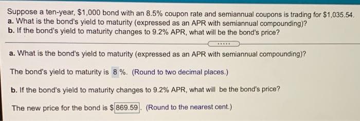 Suppose a ten-year, $1,000 bond with an 8.5% coupon rate and semiannual coupons is trading for $1,035.54.
a. What is the bond's yield to maturity (expressed as an APR with semiannual compounding)?
b. If the bond's yield to maturity changes to 9.2% APR, what will be the bond's price?
.....
a. What is the bond's yield to maturity (expressed as an APR with semiannual compounding)?
The bond's yield to maturity is 8 %. (Round to two decimal places.)
b. If the bond's yield to maturity changes to 9.2% APR, what will be the bond's price?
The new price for the bond is $869.59. (Round to the nearest cent.)
