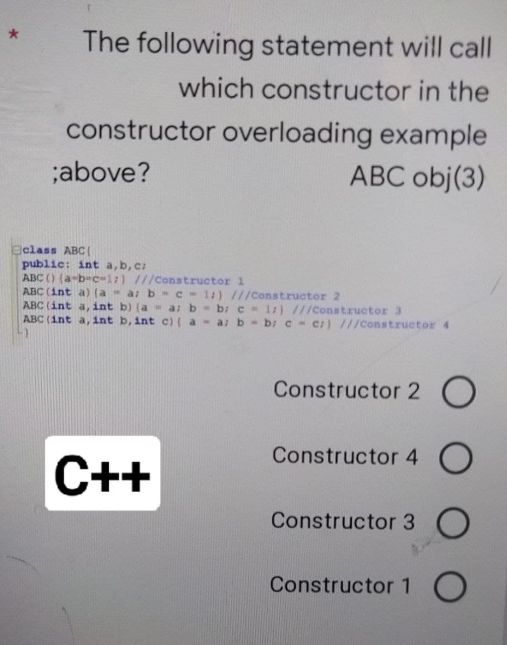 The following statement will call
which constructor in the
constructor overloading example
;above?
ABC obj(3)
Eclass ABC(
public: int a,b, c:
ABC () (a-b-c-1;) ///Constructor l
ABC (int a) (a a b -C 1:) ///Constructor 2
ABC (int a, int b) (a a: b b: C 1:) ///Constructor 3
ABC (int a, int b, int c){ a a: b-b: c-c/) ///Constructor 4
Constructor 2 0
Constructor 4 O
С++
Constructor 3
Constructor 1 O
