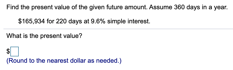 Find the present value of the given future amount. Assume 360 days in a year.
$165,934 for 220 days at 9.6% simple interest.
What is the present value?
(Round to the nearest dollar as needed.)
