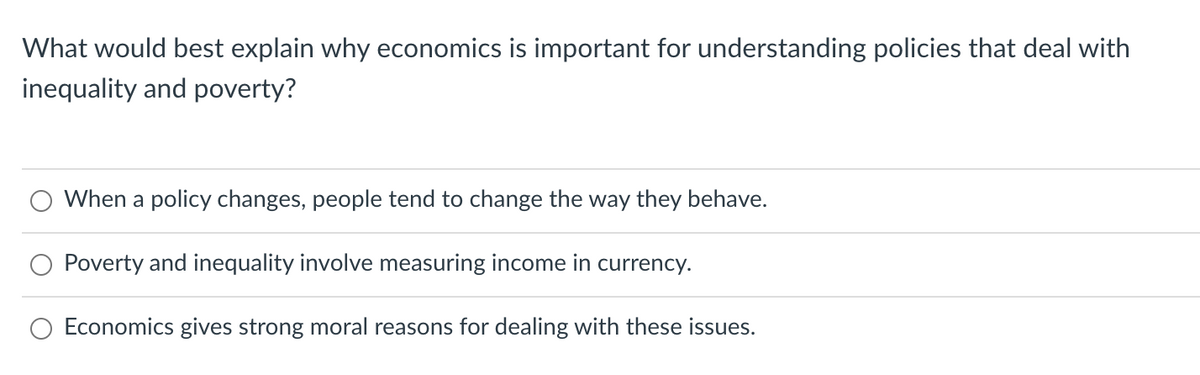 What would best explain why economics is important for understanding policies that deal with
inequality and poverty?
When a policy changes, people tend to change the way they behave.
Poverty and inequality involve measuring income in currency.
Economics gives strong moral reasons for dealing with these issues.
