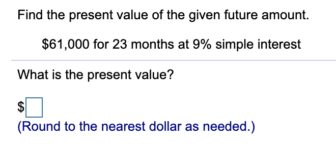 Find the present value of the given future amount.
$61,000 for 23 months at 9% simple interest
What is the present value?
$
(Round to the nearest dollar as needed.)
