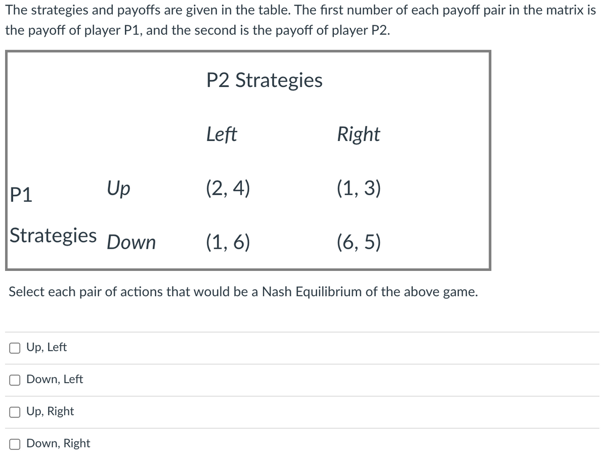 The strategies and payoffs are given in the table. The first number of each payoff pair in the matrix is
the payoff of player P1, and the second is the payoff of player P2.
P2 Strategies
Left
Right
P1
Up
(2, 4)
(1, 3)
Strategies Down
(1, 6)
(6, 5)
Select each pair of actions that would be a Nash Equilibrium of the above game.
Up, Left
Down, Left
Up, Right
Down, Right
