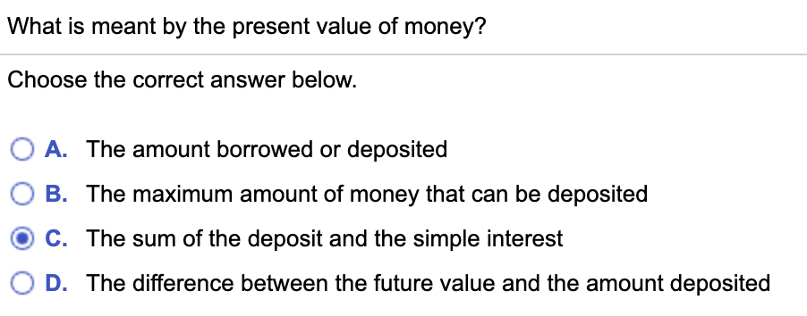 What is meant by the present value of money?
Choose the correct answer below.
O A. The amount borrowed or deposited
B. The maximum amount of money that can be deposited
C. The sum of the deposit and the simple interest
D. The difference between the future value and the amount deposited
