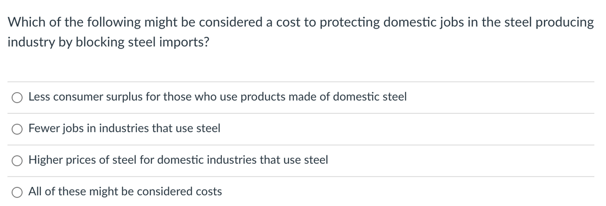 Which of the following might be considered a cost to protecting domestic jobs in the steel producing
industry by blocking steel imports?
Less consumer surplus for those who use products made of domestic steel
Fewer jobs in industries that use steel
Higher prices of steel for domestic industries that use steel
All of these might be considered costs
