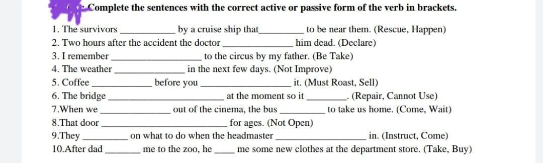 Complete the sentences with the correct active or passive form of the verb in brackets.
1. The survivors
by a cruise ship that
to be near them. (Rescue, Happen)
2. Two hours after the accident the doctor
him dead. (Declare)
3. I remember
4. The weather
to the circus by my father. (Be Take)
in the next few days. (Not Improve)
5. Coffee
before you
it. (Must Roast, Sell)
(Repair, Cannot Use)
to take us home. (Come, Wait)
6. The bridge
at the moment so it
7.When we
out of the cinema, the bus
8.That door
for ages. (Not Open)
9.They
on what to do when the headmaster
in. (Instruct, Come)
10.After dad
me to the zoo, he
me some new clothes at the department store. (Take, Buy)
