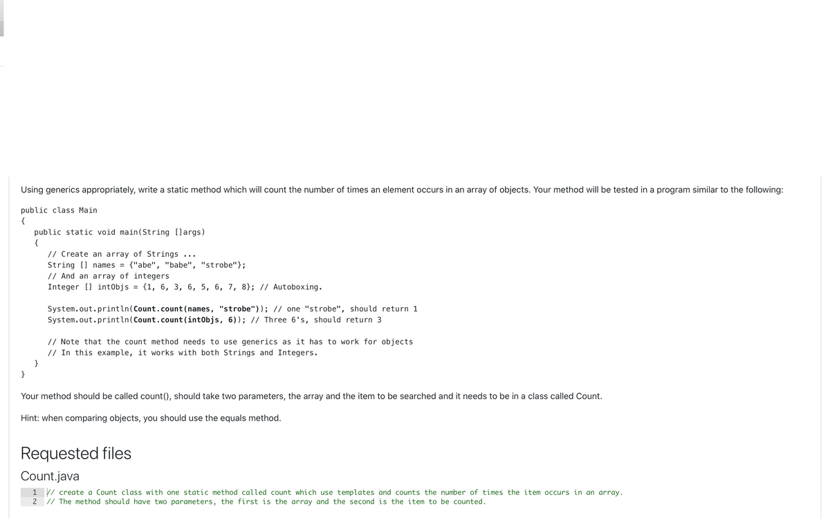 Using generics appropriately, write a static method which will count the number of times an element occurs in an array of objects. Your method will be tested in a program similar to the following:
public class Main
{
public static void main(String []args)
{
// Create an array of Strings
String [] names =
// And an array of integers
Integer [] intObjs = {1, 6, 3, 6, 5, 6, 7, 8}; // Autoboxing.
{"abe", "babe", "strobe"};
System.out.println(Count.count (names, "strobe")); // one "strobe", should return 1
System.out.println(Count.count (intObjs, 6)); // Three 6's, should return 3
// Note that the count method needs to use generics as it has to work for objects
// In this example, it works with both Strings and Integers.
}
}
Your method should be called count(), should take two parameters, the array and the item to be searched and it needs to be in a class called Count.
Hint: when comparing objects, you should use the equals method.
Requested files
Count.java
1 // create a Count class with one static method called count which use templates and counts the number of times the item occurs in an array.
// The method should have two parameters, the first is the array and the second is the item to be counted.
2
