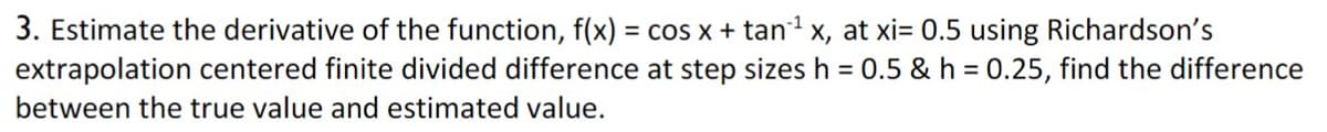 3. Estimate the derivative of the function, f(x) = cos x + tan1 x, at xi= 0.5 using Richardson's
extrapolation centered finite divided difference at step sizes h = 0.5 & h = 0.25, find the difference
between the true value and estimated value.
