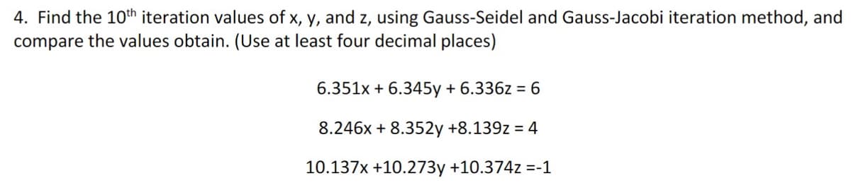 4. Find the 10th iteration values of x, y, and z, using Gauss-Seidel and Gauss-Jacobi iteration method, and
compare the values obtain. (Use at least four decimal places)
6.351x + 6.345y + 6.336z = 6
8.246x + 8.352y +8.139z = 4
10.137x +10.273y +10.374z =-1
