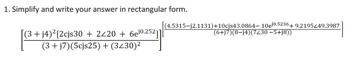 1. Simplify and write your answer in rectangular form.
(4.5315-j2.1131)+10cjs43.0864– 10el0.5236+ 9.219549.3987
(6+j7)(8-j4)(7230 –5+j8))
[(3+j4)²[2cjs30 + 2220 + 6ej0.252|]
(3 + j7)(5cjs25) + (3430)2
