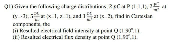 Q1) Given the following charge distributions; 2 pC at P (1,1,1), 2
(y=-3), 5 at (x-1, z31), and 1 a
pC
at
m2
pC
m2
(x-2), find in Cartesian
m
components, the
(i) Resulted electrical field intensity at point Q (1,90°,1).
(ii) Resulted electrical flux density at point Q (1,90°,1).
